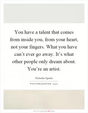 You have a talent that comes from inside you, from your heart, not your fingers. What you have can’t ever go away. It’s what other people only dream about. You’re an artist Picture Quote #1