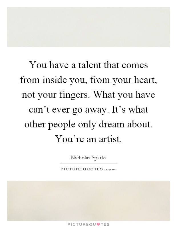 You have a talent that comes from inside you, from your heart, not your fingers. What you have can't ever go away. It's what other people only dream about. You're an artist Picture Quote #1