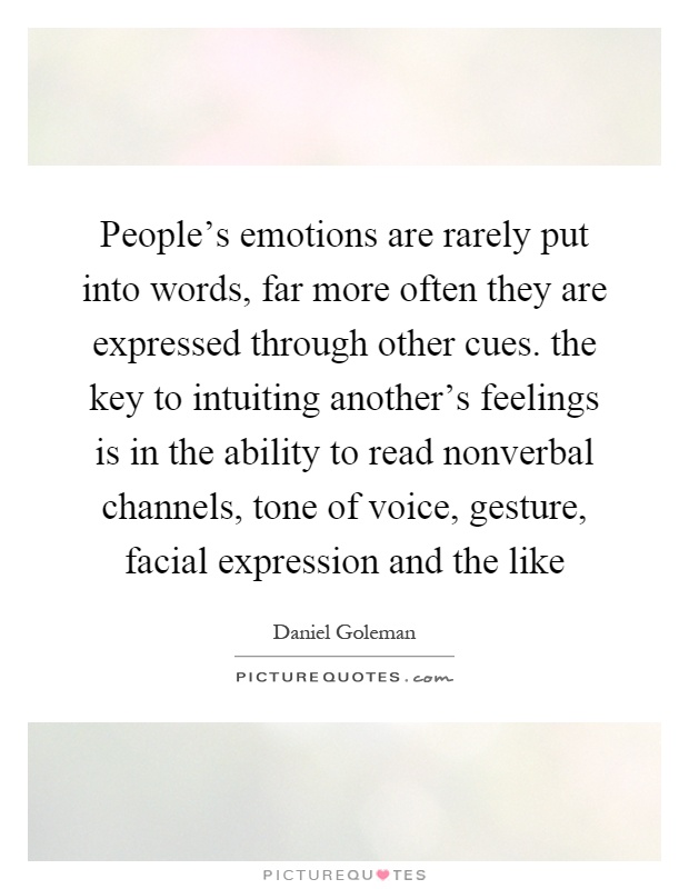 People's emotions are rarely put into words, far more often they are expressed through other cues. the key to intuiting another's feelings is in the ability to read nonverbal channels, tone of voice, gesture, facial expression and the like Picture Quote #1