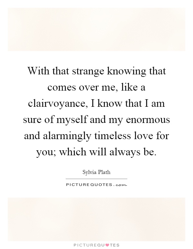 With that strange knowing that comes over me, like a clairvoyance, I know that I am sure of myself and my enormous and alarmingly timeless love for you; which will always be Picture Quote #1