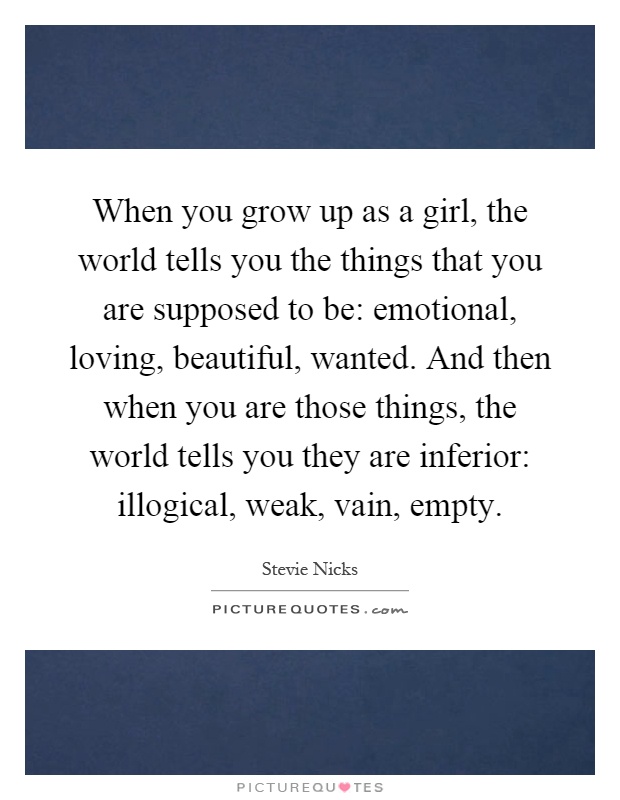 When you grow up as a girl, the world tells you the things that you are supposed to be: emotional, loving, beautiful, wanted. And then when you are those things, the world tells you they are inferior: illogical, weak, vain, empty Picture Quote #1