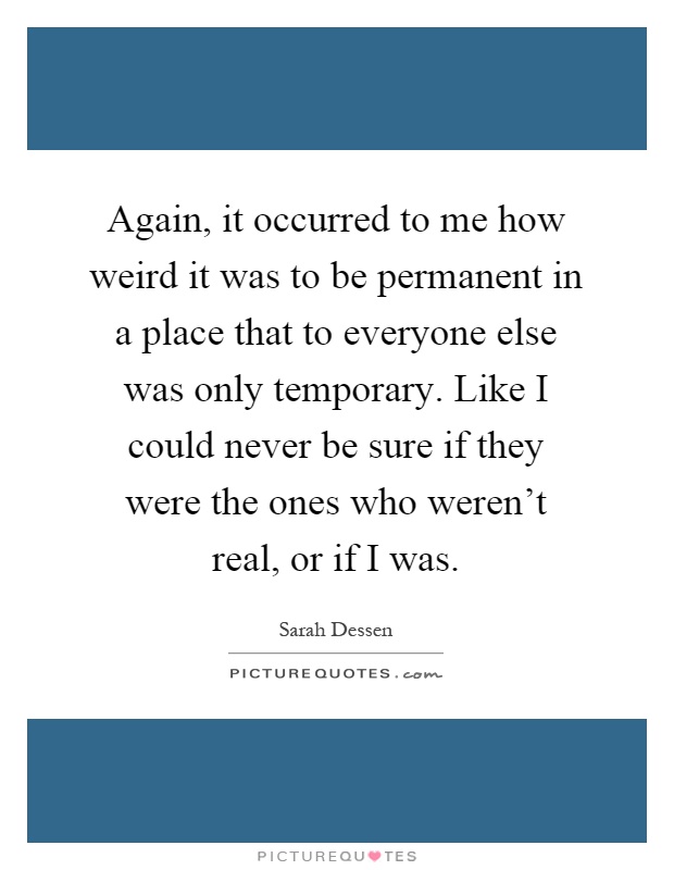 Again, it occurred to me how weird it was to be permanent in a place that to everyone else was only temporary. Like I could never be sure if they were the ones who weren't real, or if I was Picture Quote #1