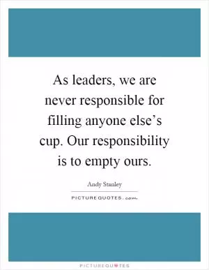 As leaders, we are never responsible for filling anyone else’s cup. Our responsibility is to empty ours Picture Quote #1