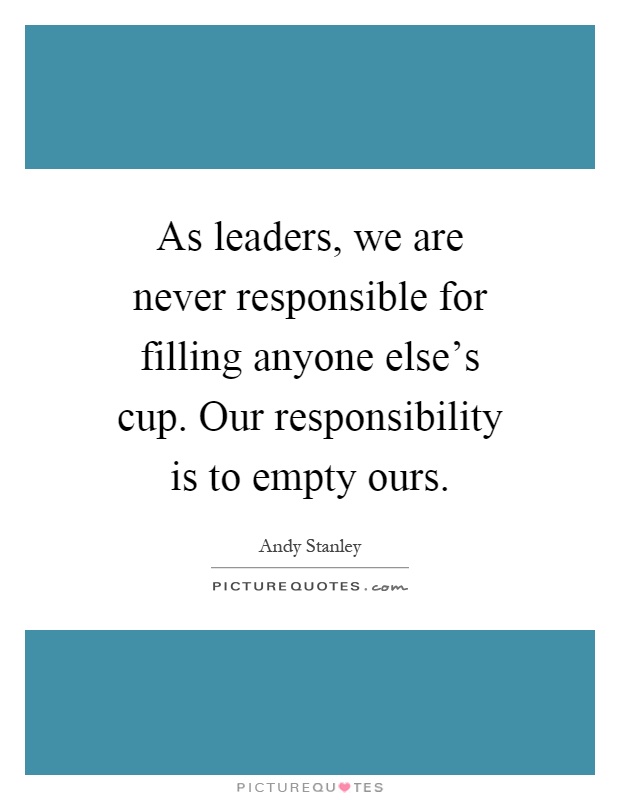 As leaders, we are never responsible for filling anyone else's cup. Our responsibility is to empty ours Picture Quote #1