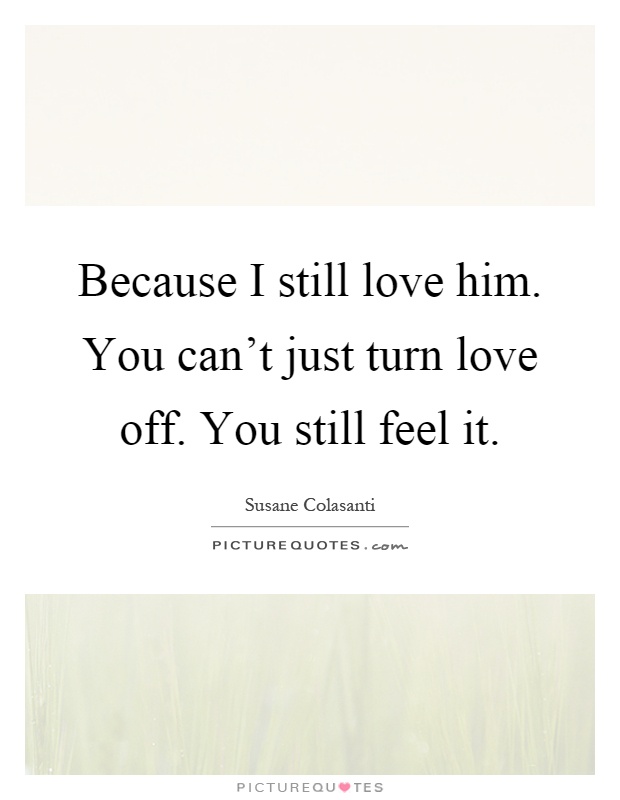 Because I still love him. You can't just turn love off. You still feel it Picture Quote #1