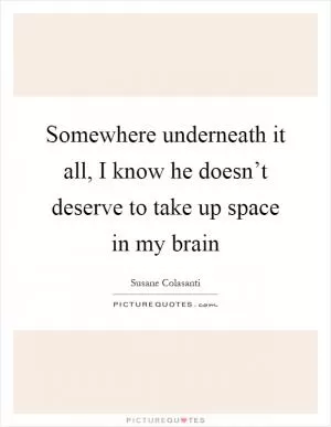 Somewhere underneath it all, I know he doesn’t deserve to take up space in my brain Picture Quote #1
