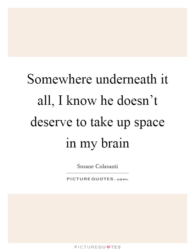 Somewhere underneath it all, I know he doesn't deserve to take up space in my brain Picture Quote #1