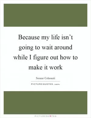 Because my life isn’t going to wait around while I figure out how to make it work Picture Quote #1