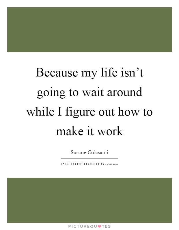 Because my life isn't going to wait around while I figure out how to make it work Picture Quote #1