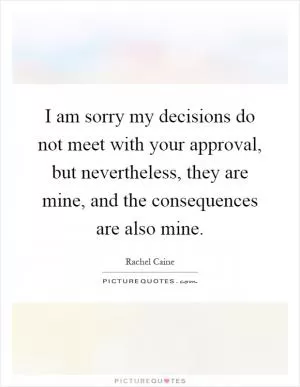 I am sorry my decisions do not meet with your approval, but nevertheless, they are mine, and the consequences are also mine Picture Quote #1