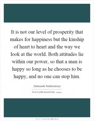 It is not our level of prosperity that makes for happiness but the kinship of heart to heart and the way we look at the world. Both attitudes lie within our power, so that a man is happy so long as he chooses to be happy, and no one can stop him Picture Quote #1
