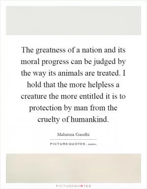 The greatness of a nation and its moral progress can be judged by the way its animals are treated. I hold that the more helpless a creature the more entitled it is to protection by man from the cruelty of humankind Picture Quote #1