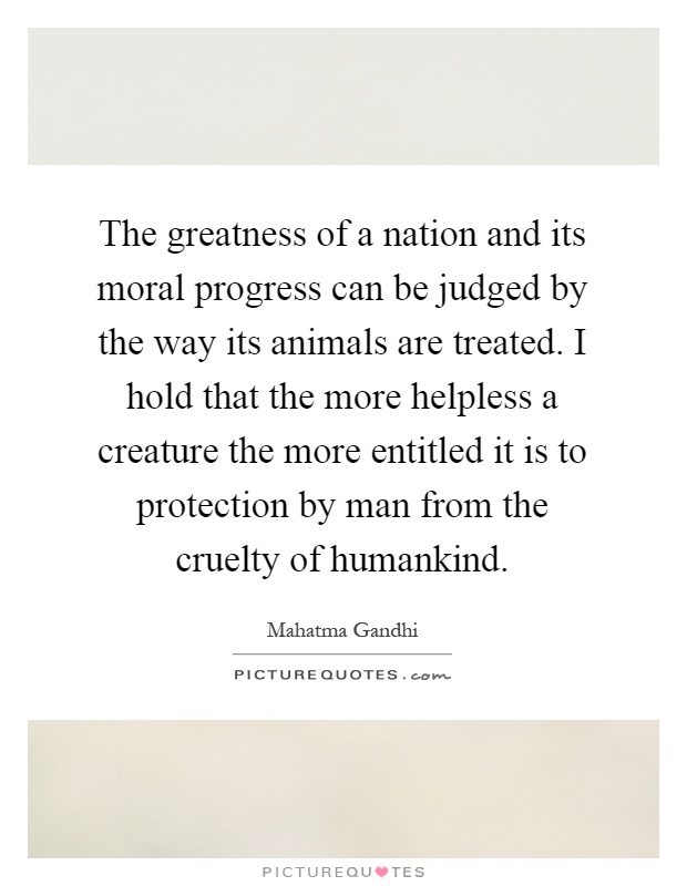 The greatness of a nation and its moral progress can be judged by the way its animals are treated. I hold that the more helpless a creature the more entitled it is to protection by man from the cruelty of humankind Picture Quote #1