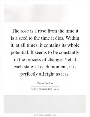The rose is a rose from the time it is a seed to the time it dies. Within it, at all times, it contains its whole potential. It seems to be constantly in the process of change: Yet at each state, at each moment, it is perfectly all right as it is Picture Quote #1