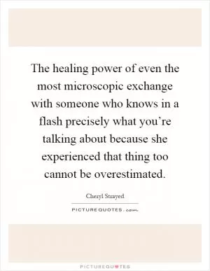 The healing power of even the most microscopic exchange with someone who knows in a flash precisely what you’re talking about because she experienced that thing too cannot be overestimated Picture Quote #1