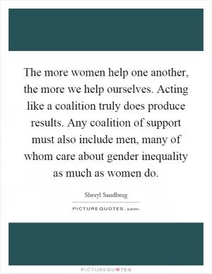 The more women help one another, the more we help ourselves. Acting like a coalition truly does produce results. Any coalition of support must also include men, many of whom care about gender inequality as much as women do Picture Quote #1