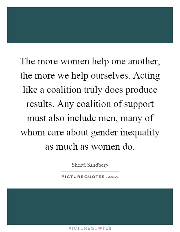 The more women help one another, the more we help ourselves. Acting like a coalition truly does produce results. Any coalition of support must also include men, many of whom care about gender inequality as much as women do Picture Quote #1