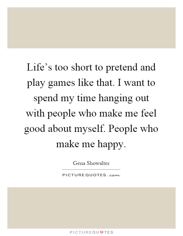 Life's too short to pretend and play games like that. I want to spend my time hanging out with people who make me feel good about myself. People who make me happy Picture Quote #1