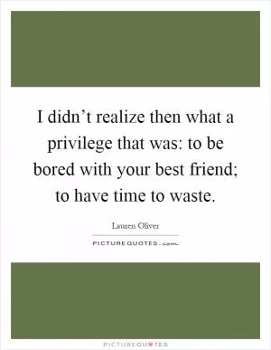 I didn’t realize then what a privilege that was: to be bored with your best friend; to have time to waste Picture Quote #1