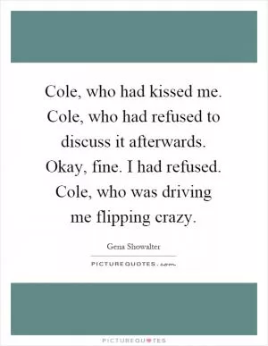 Cole, who had kissed me. Cole, who had refused to discuss it afterwards. Okay, fine. I had refused. Cole, who was driving me flipping crazy Picture Quote #1
