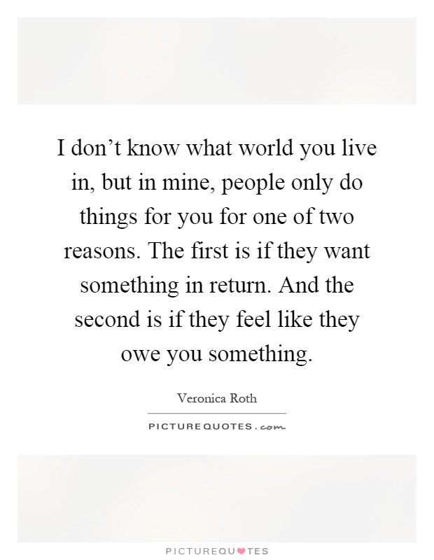 I don't know what world you live in, but in mine, people only do things for you for one of two reasons. The first is if they want something in return. And the second is if they feel like they owe you something Picture Quote #1