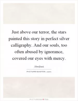 Just above our terror, the stars painted this story in perfect silver calligraphy. And our souls, too often abused by ignorance, covered our eyes with mercy Picture Quote #1
