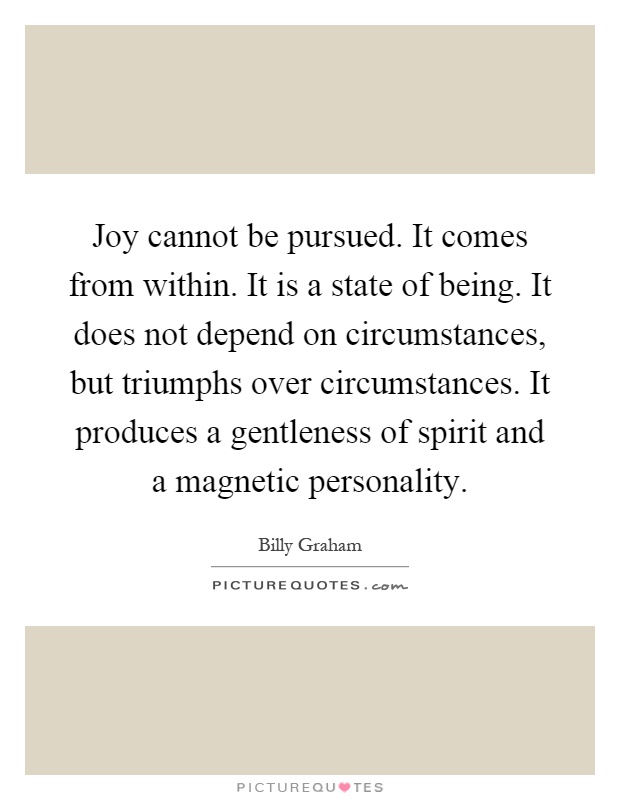 Joy cannot be pursued. It comes from within. It is a state of being. It does not depend on circumstances, but triumphs over circumstances. It produces a gentleness of spirit and a magnetic personality Picture Quote #1