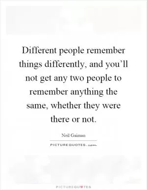 Different people remember things differently, and you’ll not get any two people to remember anything the same, whether they were there or not Picture Quote #1
