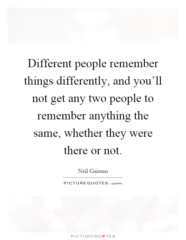 Different people remember things differently, and you'll not get any two people to remember anything the same, whether they were there or not Picture Quote #1