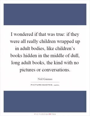 I wondered if that was true: if they were all really children wrapped up in adult bodies, like children’s books hidden in the middle of dull, long adult books, the kind with no pictures or conversations Picture Quote #1