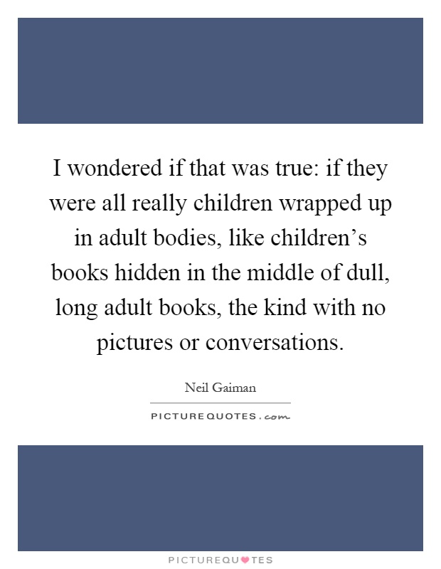 I wondered if that was true: if they were all really children wrapped up in adult bodies, like children's books hidden in the middle of dull, long adult books, the kind with no pictures or conversations Picture Quote #1