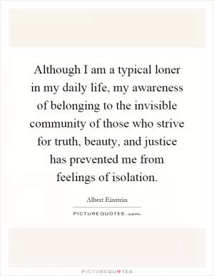 Although I am a typical loner in my daily life, my awareness of belonging to the invisible community of those who strive for truth, beauty, and justice has prevented me from feelings of isolation Picture Quote #1