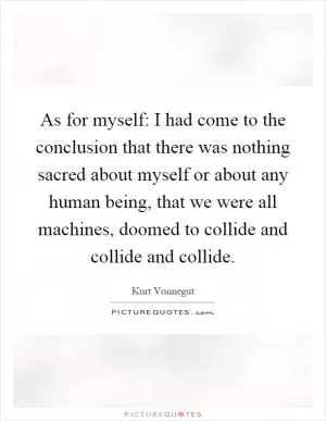 As for myself: I had come to the conclusion that there was nothing sacred about myself or about any human being, that we were all machines, doomed to collide and collide and collide Picture Quote #1