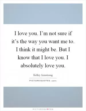 I love you. I’m not sure if it’s the way you want me to. I think it might be. But I know that I love you. I absolutely love you Picture Quote #1