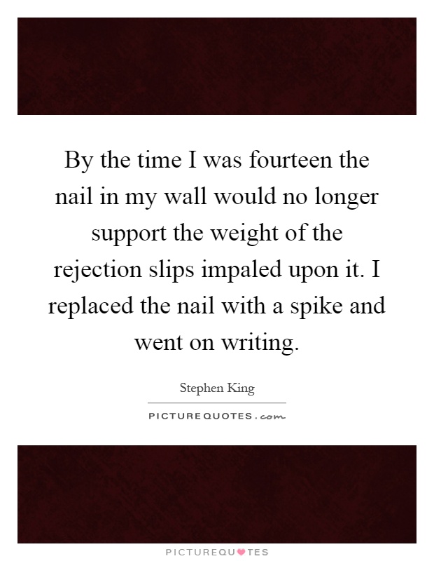 By the time I was fourteen the nail in my wall would no longer support the weight of the rejection slips impaled upon it. I replaced the nail with a spike and went on writing Picture Quote #1