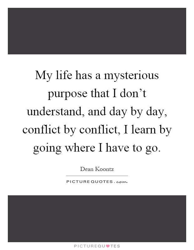 My life has a mysterious purpose that I don't understand, and day by day, conflict by conflict, I learn by going where I have to go Picture Quote #1