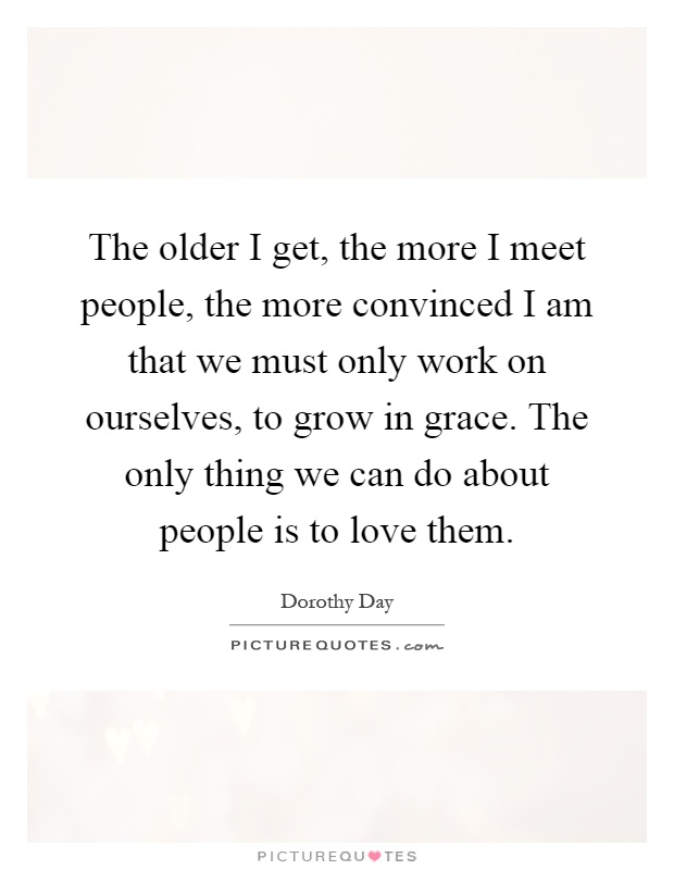 The older I get, the more I meet people, the more convinced I am that we must only work on ourselves, to grow in grace. The only thing we can do about people is to love them Picture Quote #1