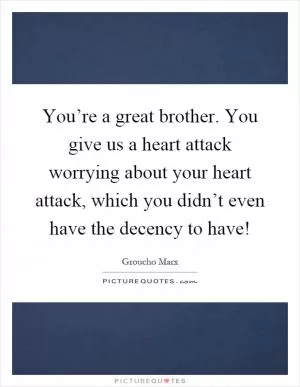 You’re a great brother. You give us a heart attack worrying about your heart attack, which you didn’t even have the decency to have! Picture Quote #1