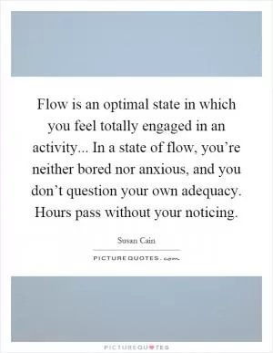 Flow is an optimal state in which you feel totally engaged in an activity... In a state of flow, you’re neither bored nor anxious, and you don’t question your own adequacy. Hours pass without your noticing Picture Quote #1