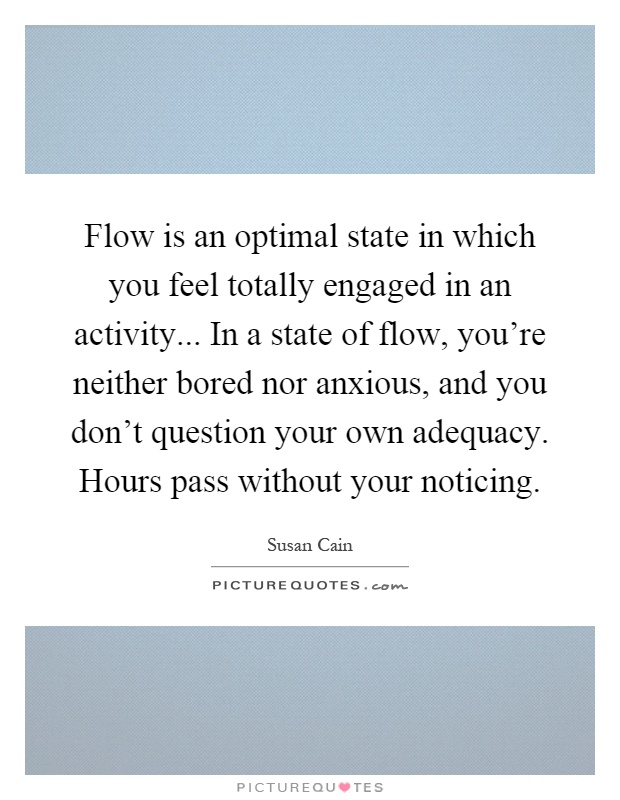 Flow is an optimal state in which you feel totally engaged in an activity... In a state of flow, you're neither bored nor anxious, and you don't question your own adequacy. Hours pass without your noticing Picture Quote #1