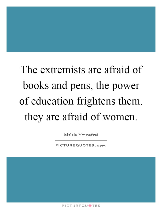 The extremists are afraid of books and pens, the power of education frightens them. they are afraid of women Picture Quote #1