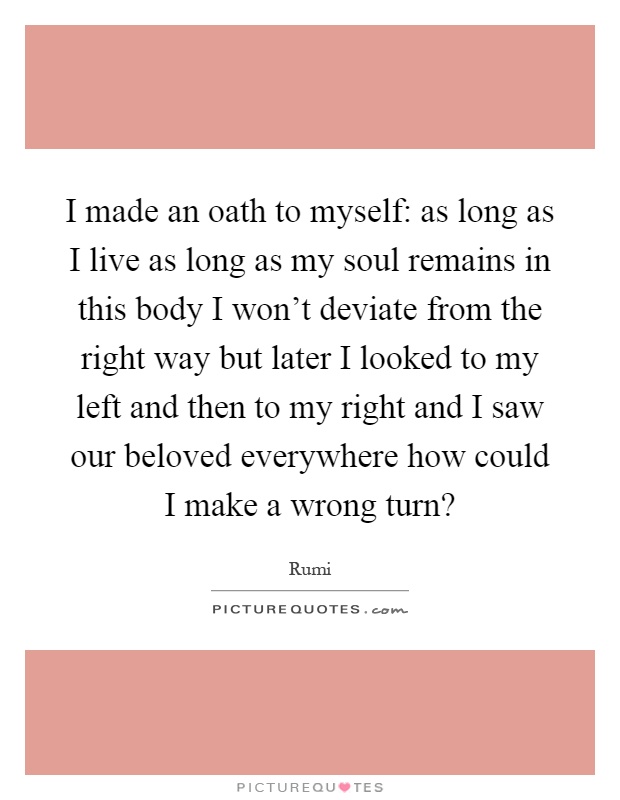 I made an oath to myself: as long as I live as long as my soul remains in this body I won't deviate from the right way but later I looked to my left and then to my right and I saw our beloved everywhere how could I make a wrong turn? Picture Quote #1