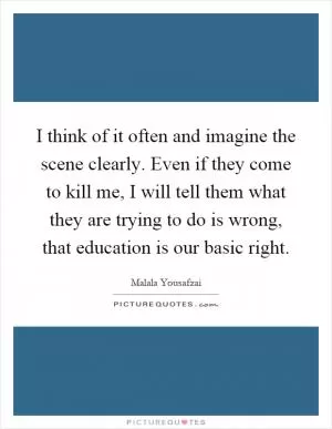 I think of it often and imagine the scene clearly. Even if they come to kill me, I will tell them what they are trying to do is wrong, that education is our basic right Picture Quote #1