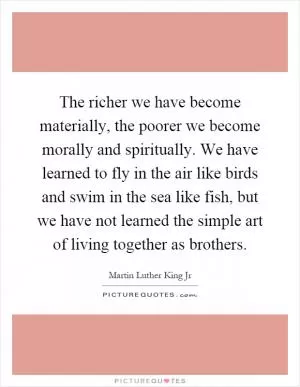 The richer we have become materially, the poorer we become morally and spiritually. We have learned to fly in the air like birds and swim in the sea like fish, but we have not learned the simple art of living together as brothers Picture Quote #1