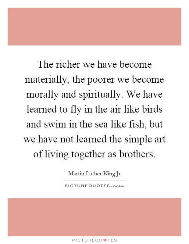 The richer we have become materially, the poorer we become morally and spiritually. We have learned to fly in the air like birds and swim in the sea like fish, but we have not learned the simple art of living together as brothers Picture Quote #1