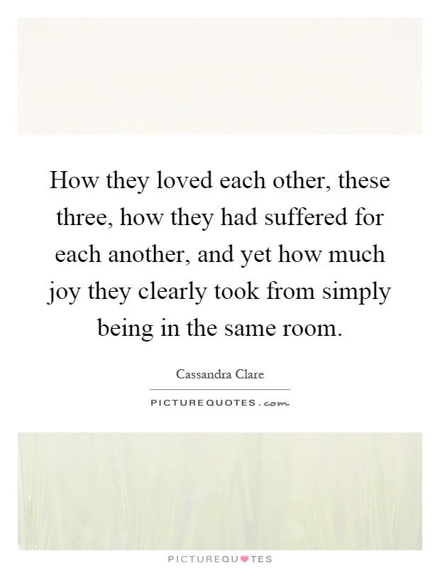 How they loved each other, these three, how they had suffered for each another, and yet how much joy they clearly took from simply being in the same room Picture Quote #1