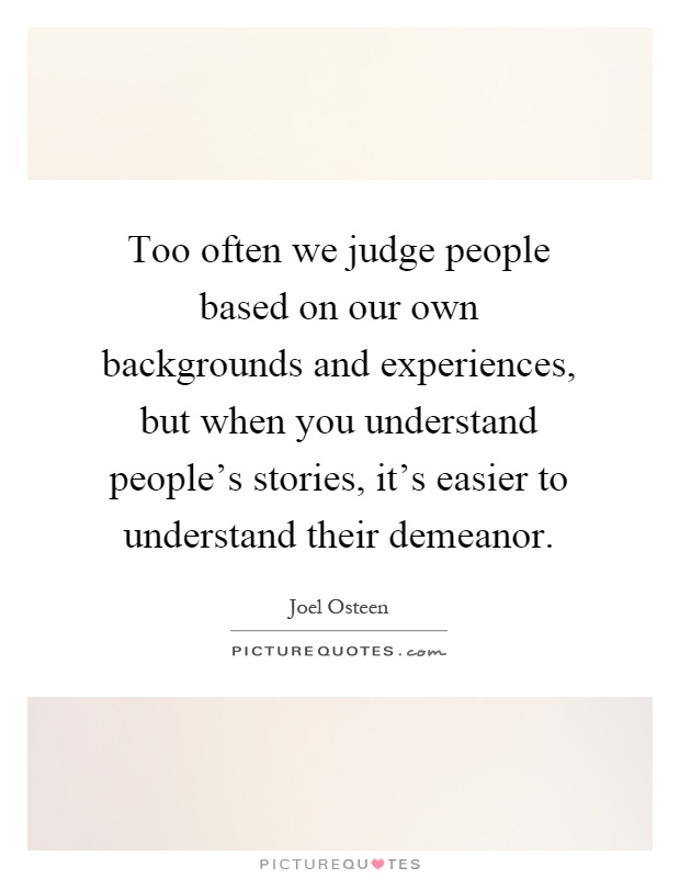 Too often we judge people based on our own backgrounds and experiences, but when you understand people's stories, it's easier to understand their demeanor Picture Quote #1