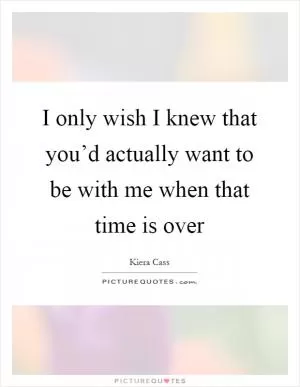 I only wish I knew that you’d actually want to be with me when that time is over Picture Quote #1
