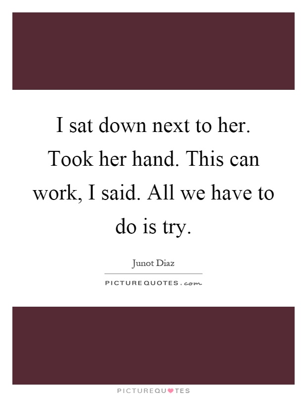 I sat down next to her. Took her hand. This can work, I said. All we have to do is try Picture Quote #1