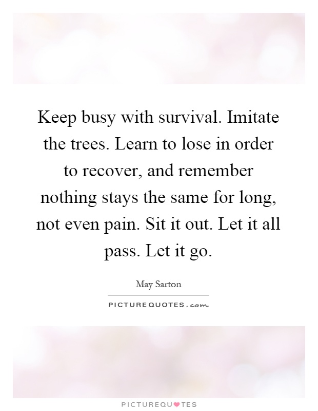 Keep busy with survival. Imitate the trees. Learn to lose in order to recover, and remember nothing stays the same for long, not even pain. Sit it out. Let it all pass. Let it go Picture Quote #1